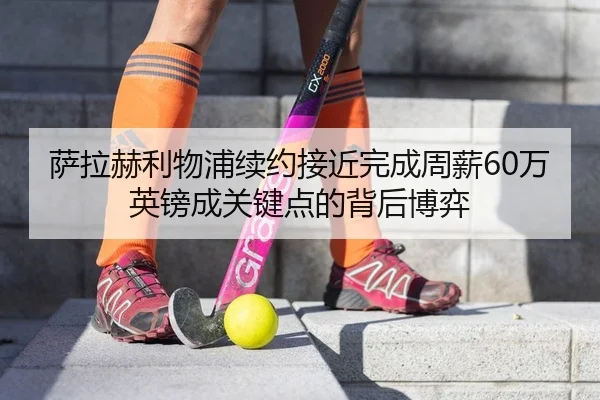 萨拉赫利物浦续约接近完成周薪60万英镑成关键点的背后博弈